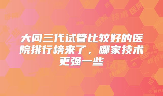 大同三代试管比较好的医院排行榜来了，哪家技术更强一些