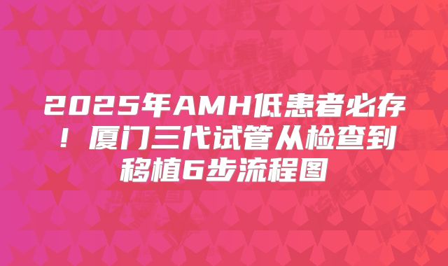 2025年AMH低患者必存！厦门三代试管从检查到移植6步流程图