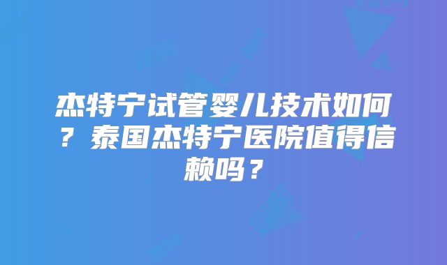 杰特宁试管婴儿技术如何？泰国杰特宁医院值得信赖吗？