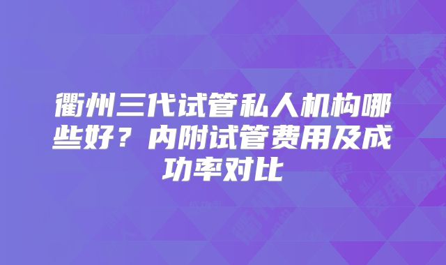 衢州三代试管私人机构哪些好?内附试管费用及成功率对比