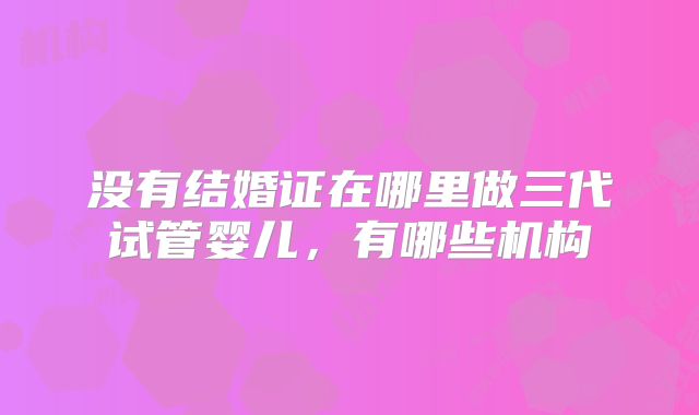 没有结婚证在哪里做三代试管婴儿，有哪些机构