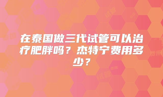 在泰国做三代试管可以治疗肥胖吗？杰特宁费用多少？