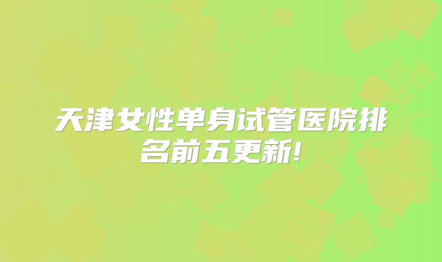 天津女性单身试管医院排名前五更新!