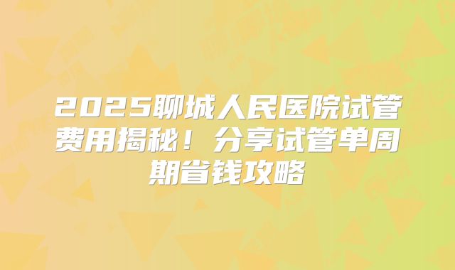 2025聊城人民医院试管费用揭秘！分享试管单周期省钱攻略