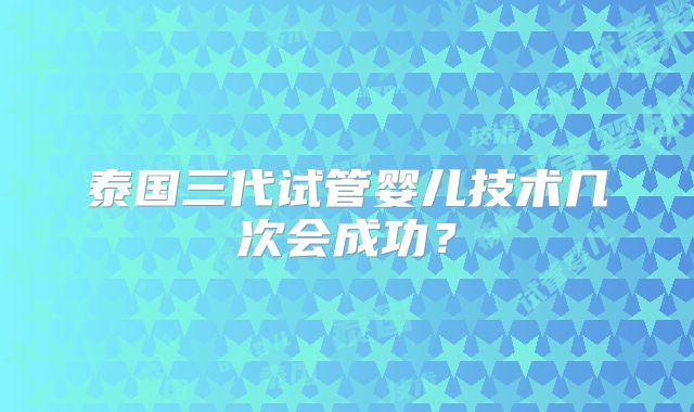 泰国三代试管婴儿技术几次会成功？
