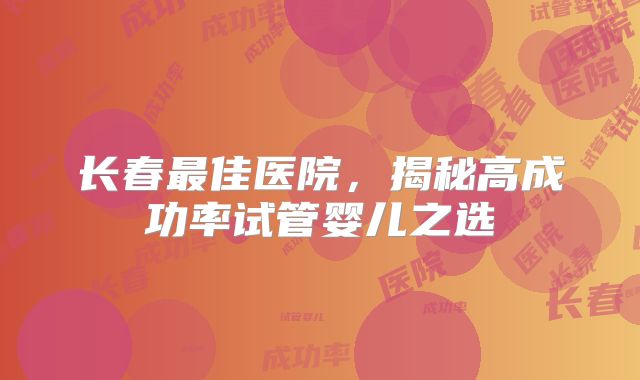 长春最佳医院，揭秘高成功率试管婴儿之选
