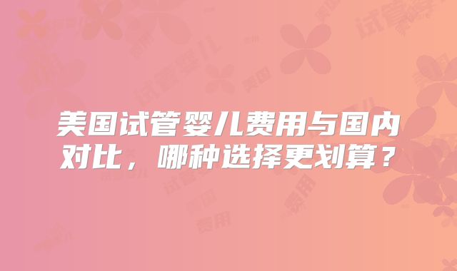 美国试管婴儿费用与国内对比，哪种选择更划算？