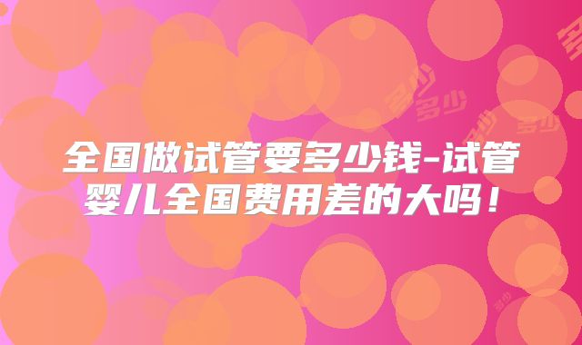 全国做试管要多少钱-试管婴儿全国费用差的大吗！