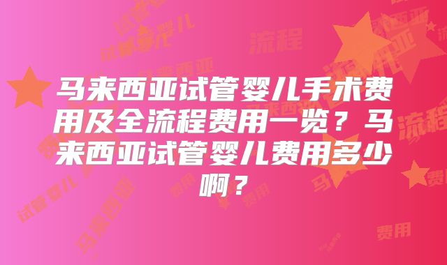 马来西亚试管婴儿手术费用及全流程费用一览？马来西亚试管婴儿费用多少啊？