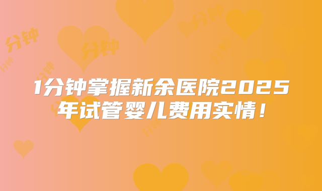 1分钟掌握新余医院2025年试管婴儿费用实情！
