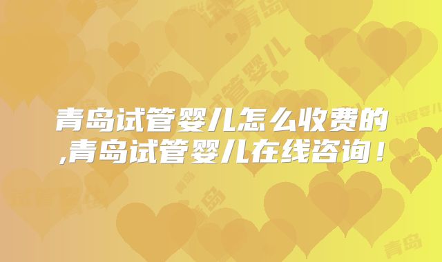 青岛试管婴儿怎么收费的,青岛试管婴儿在线咨询！
