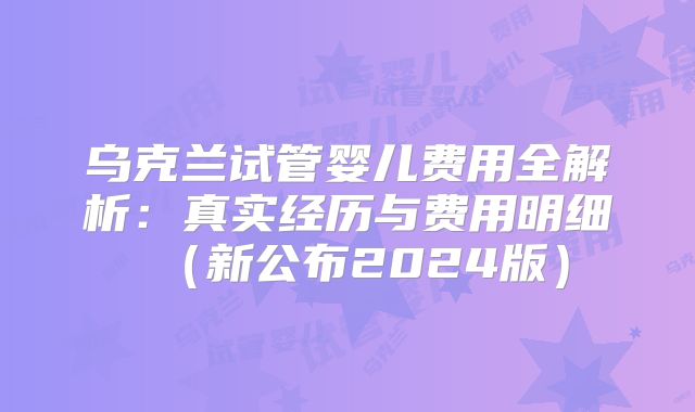 乌克兰试管婴儿费用全解析：真实经历与费用明细（新公布2024版）