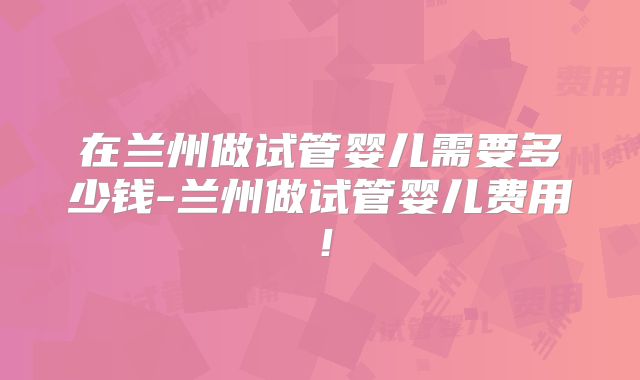在兰州做试管婴儿需要多少钱-兰州做试管婴儿费用！