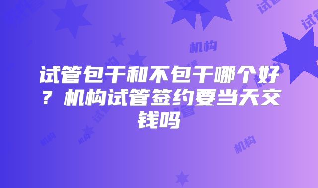 试管包干和不包干哪个好?机构试管签约要当天交钱吗