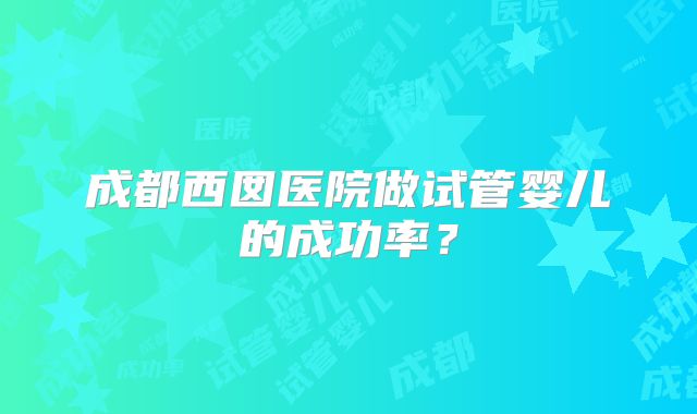 成都西囡医院做试管婴儿的成功率？