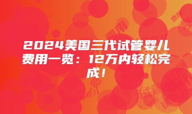 2024美国三代试管婴儿费用一览：12万内轻松完成！
