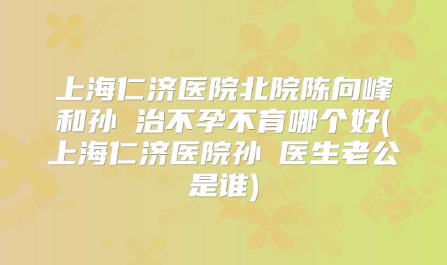 上海仁济医院北院陈向峰和孙赟治不孕不育哪个好(上海仁济医院孙赟医生老公是谁)