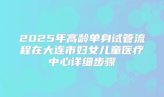 2025年高龄单身试管流程在大连市妇女儿童医疗中心详细步骤