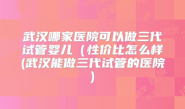 武汉哪家医院可以做三代试管婴儿（性价比怎么样(武汉能做三代试管的医院)