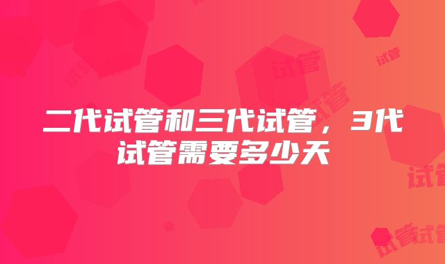 二代试管和三代试管，3代试管需要多少天