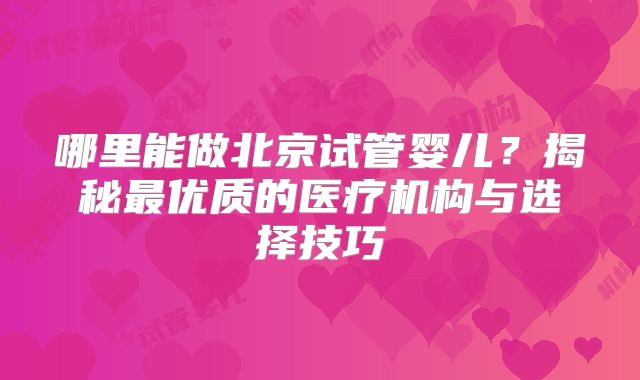 哪里能做北京试管婴儿？揭秘最优质的医疗机构与选择技巧