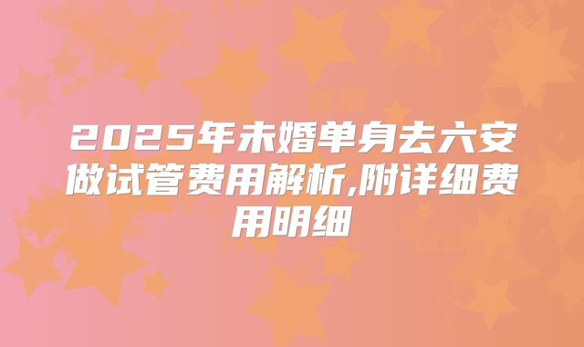2025年未婚单身去六安做试管费用解析,附详细费用明细