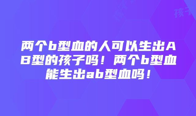 两个b型血的人可以生出AB型的孩子吗!两个b型血能生出ab型血吗!