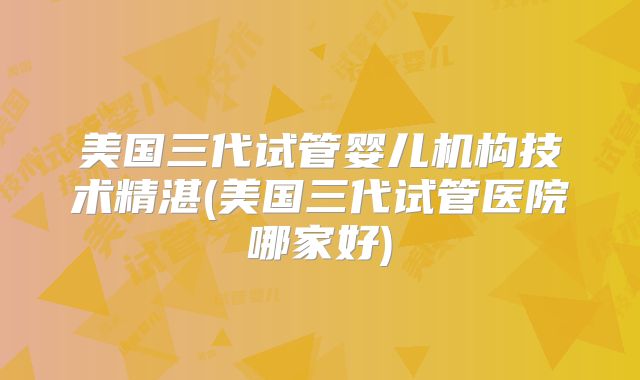 美国三代试管婴儿机构技术精湛(美国三代试管医院哪家好)