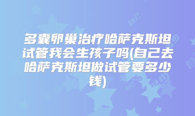 多囊卵巢治疗哈萨克斯坦试管我会生孩子吗(自己去哈萨克斯坦做试管要多少钱)