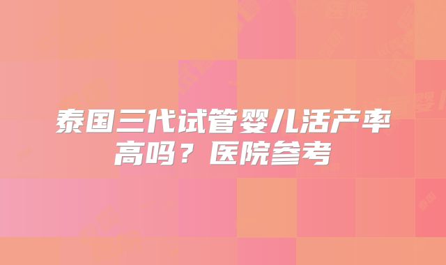 泰国三代试管婴儿活产率高吗？医院参考