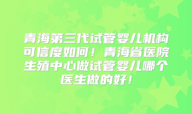 青海第三代试管婴儿机构可信度如何!青海省医院生殖中心做试管婴儿哪个医生做的好!