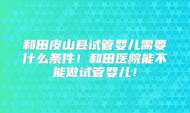 和田皮山县试管婴儿需要什么条件!和田医院能不能做试管婴儿!