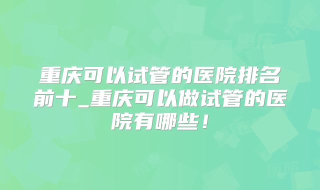 重庆可以试管的医院排名前十_重庆可以做试管的医院有哪些！