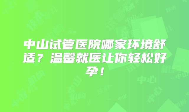 中山试管医院哪家环境舒适?温馨就医让你轻松好孕!