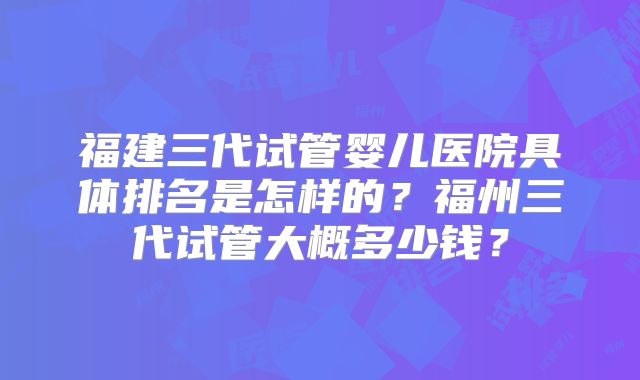 福建三代试管婴儿医院具体排名是怎样的？福州三代试管大概多少钱？