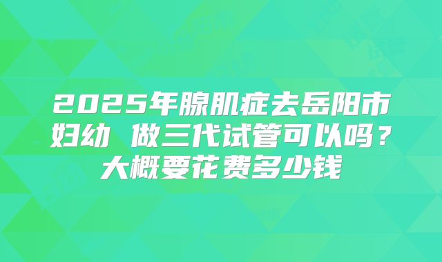 2025年腺肌症去岳阳市妇幼 做三代试管可以吗？大概要花费多少钱