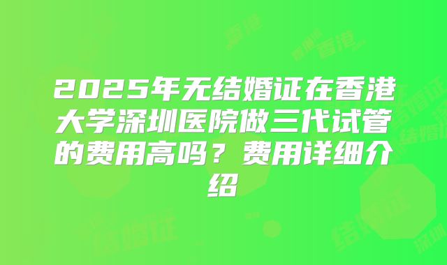 2025年无结婚证在香港大学深圳医院做三代试管的费用高吗?费用详细介绍