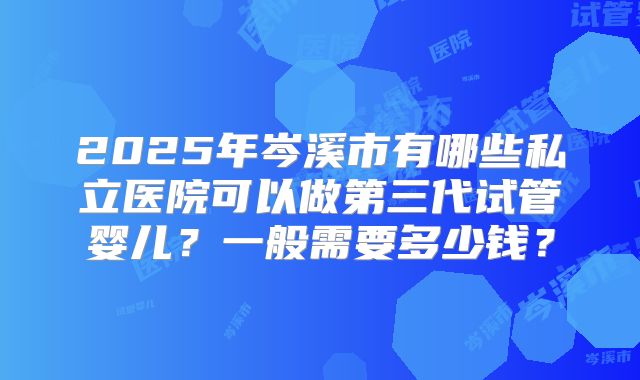 2025年岑溪市有哪些私立医院可以做第三代试管婴儿？一般需要多少钱？