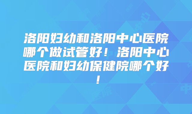 洛阳妇幼和洛阳中心医院哪个做试管好！洛阳中心医院和妇幼保健院哪个好！