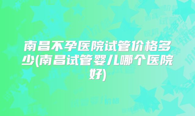 南昌不孕医院试管价格多少(南昌试管婴儿哪个医院好)