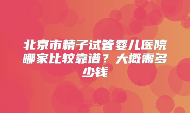 北京市精子试管婴儿医院哪家比较靠谱?大概需多少钱
