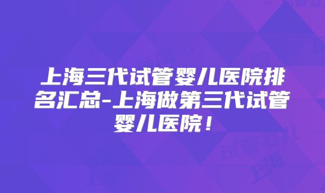 上海三代试管婴儿医院排名汇总-上海做第三代试管婴儿医院！