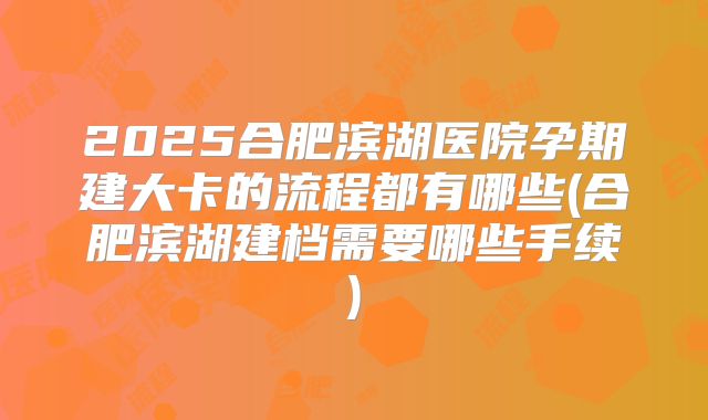 2025合肥滨湖医院孕期建大卡的流程都有哪些(合肥滨湖建档需要哪些手续)