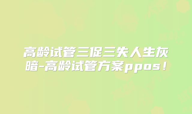 高龄试管三促三失人生灰暗-高龄试管方案ppos!