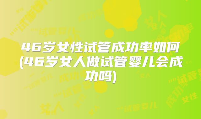 46岁女性试管成功率如何(46岁女人做试管婴儿会成功吗)