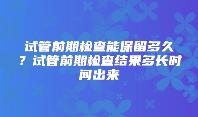 试管前期检查能保留多久?试管前期检查结果多长时间出来