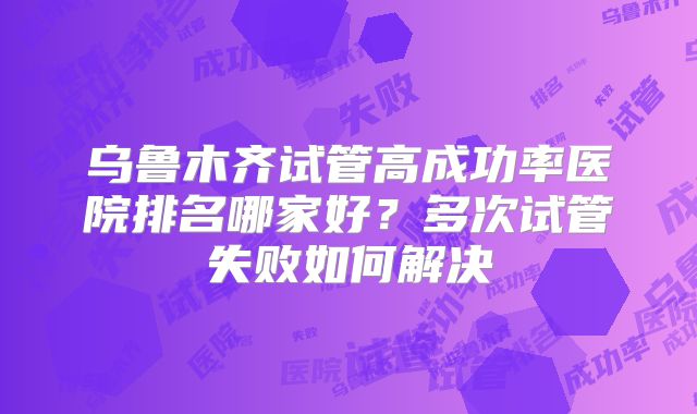 乌鲁木齐试管高成功率医院排名哪家好？多次试管失败如何解决