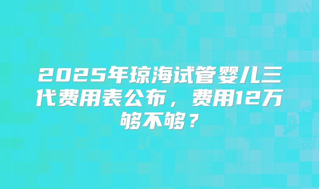 2025年琼海试管婴儿三代费用表公布，费用12万够不够？