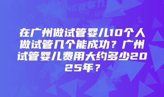 在广州做试管婴儿10个人做试管几个能成功?广州试管婴儿费用大约多少2025年?