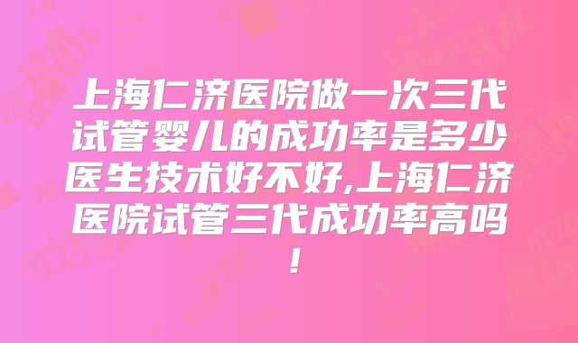 上海仁济医院做一次三代试管婴儿的成功率是多少医生技术好不好,上海仁济医院试管三代成功率高吗!
